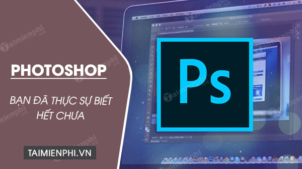 Bạn có thực sự biết hết về phần mềm chỉnh sửa ảnh Photoshop?